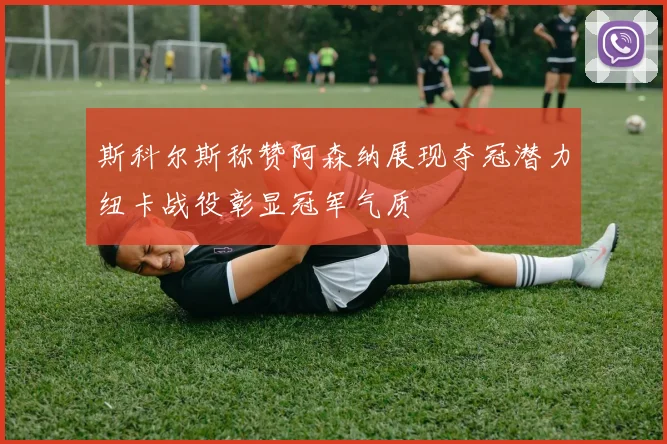 斯科尔斯称赞阿森纳展现夺冠潜力纽卡战役彰显冠军气质