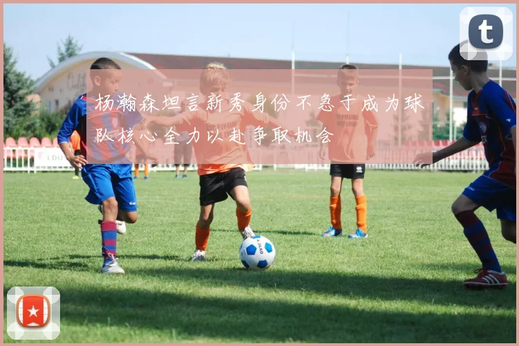 杨瀚森坦言新秀身份不急于成为球队核心全力以赴争取机会