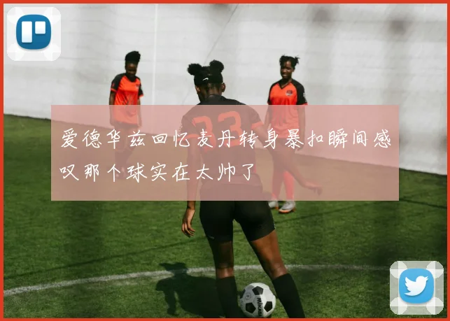爱德华兹回忆麦丹转身暴扣瞬间感叹那个球实在太帅了