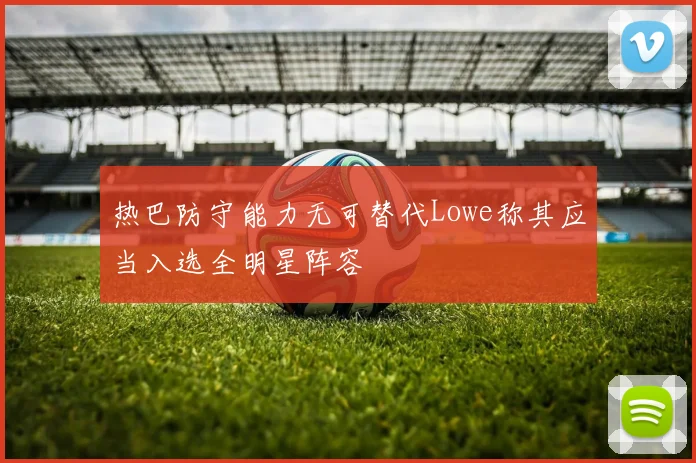 热巴防守能力无可替代Lowe称其应当入选全明星阵容
