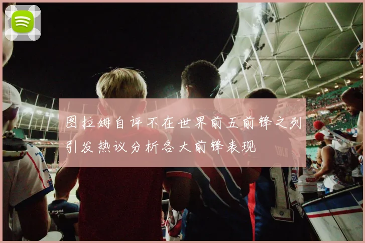 图拉姆自评不在世界前五前锋之列引发热议分析各大前锋表现