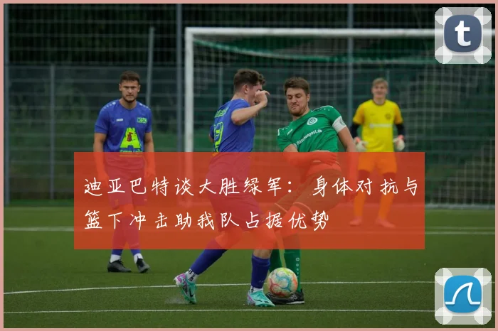 迪亚巴特谈大胜绿军：身体对抗与篮下冲击助我队占据优势