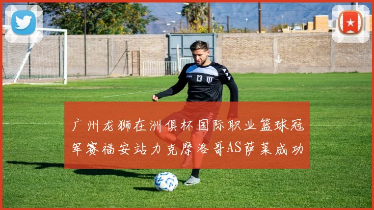广州龙狮在洲俱杯国际职业篮球冠军赛福安站力克摩洛哥AS萨莱成功晋级