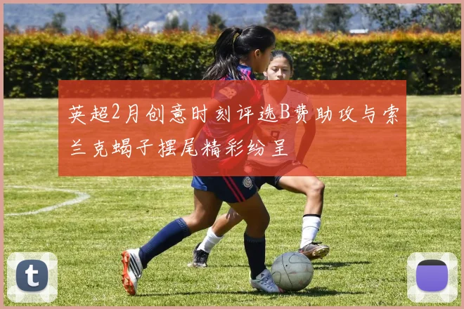 英超2月创意时刻评选B费助攻与索兰克蝎子摆尾精彩纷呈