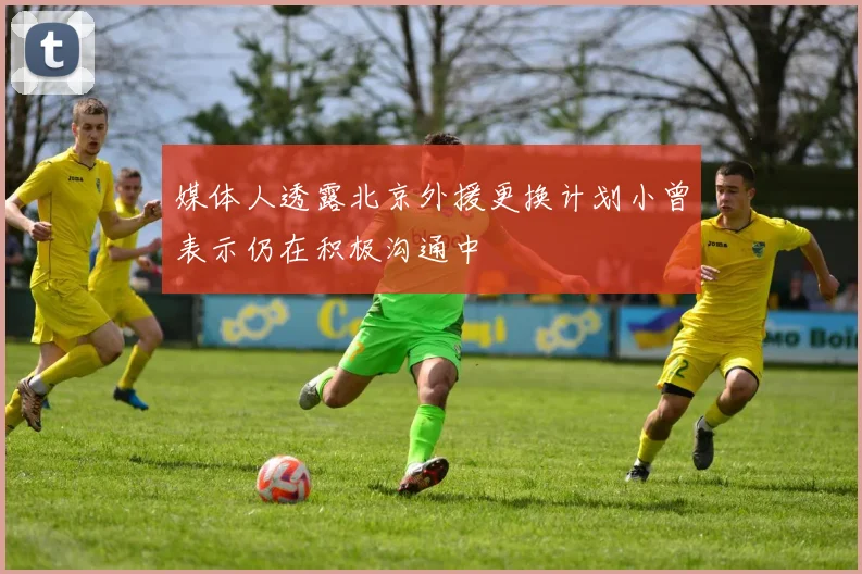 媒体人透露北京外援更换计划小曾表示仍在积极沟通中