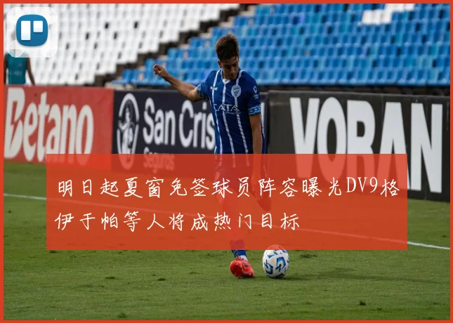 明日起夏窗免签球员阵容曝光DV9格伊于帕等人将成热门目标