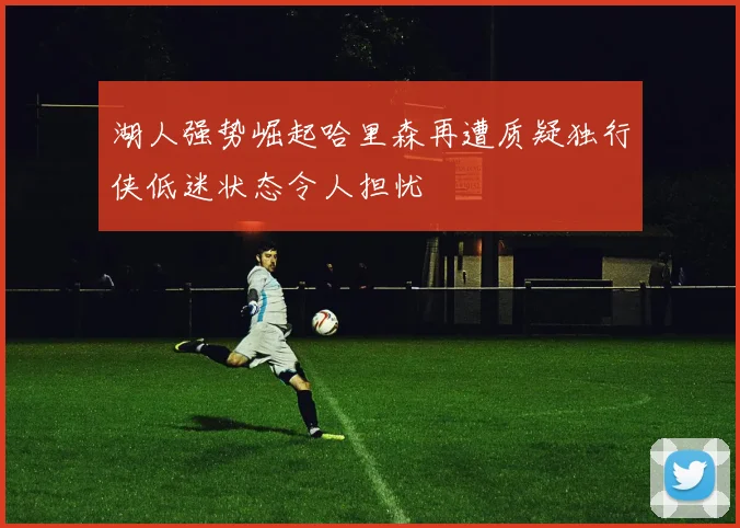 湖人强势崛起哈里森再遭质疑独行侠低迷状态令人担忧