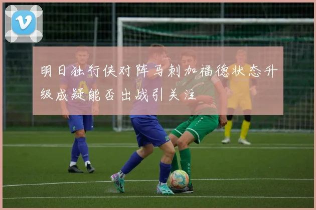明日独行侠对阵马刺加福德状态升级成疑能否出战引关注