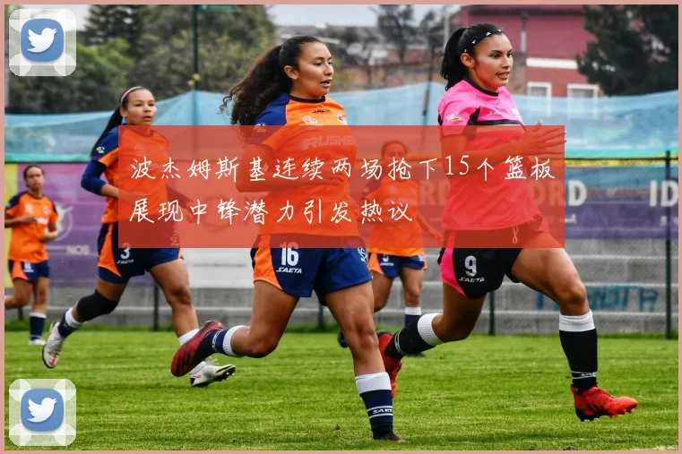波杰姆斯基连续两场抢下15个篮板展现中锋潜力引发热议