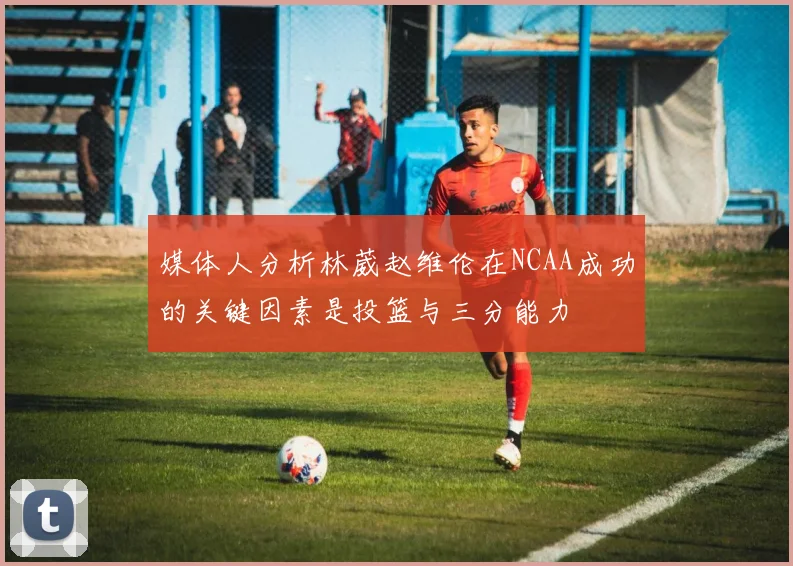 媒体人分析林葳赵维伦在NCAA成功的关键因素是投篮与三分能力
