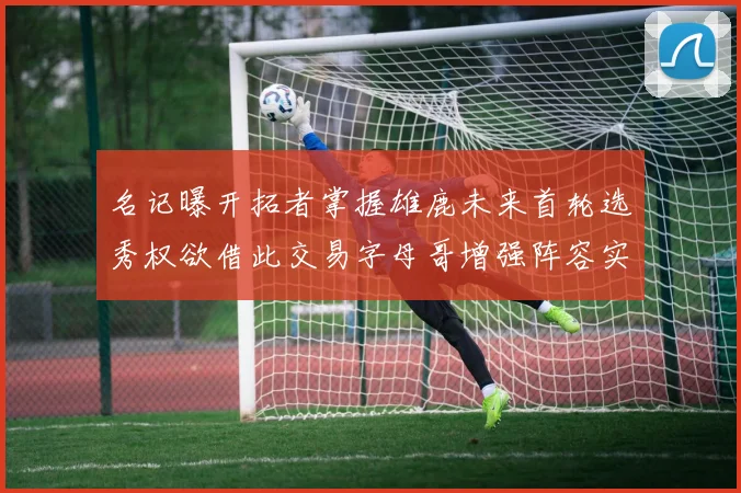 名记曝开拓者掌握雄鹿未来首轮选秀权欲借此交易字母哥增强阵容实力