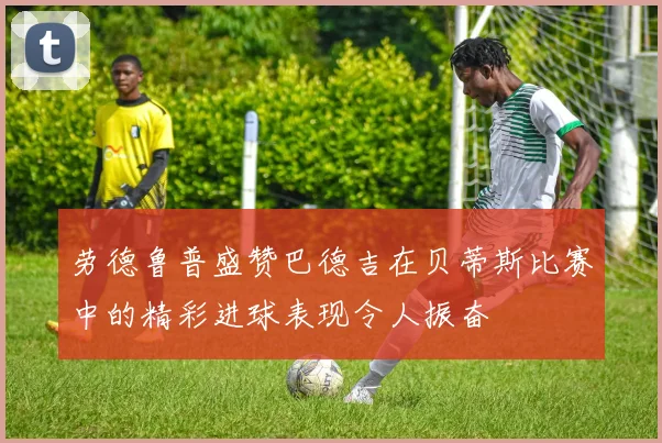 劳德鲁普盛赞巴德吉在贝蒂斯比赛中的精彩进球表现令人振奋