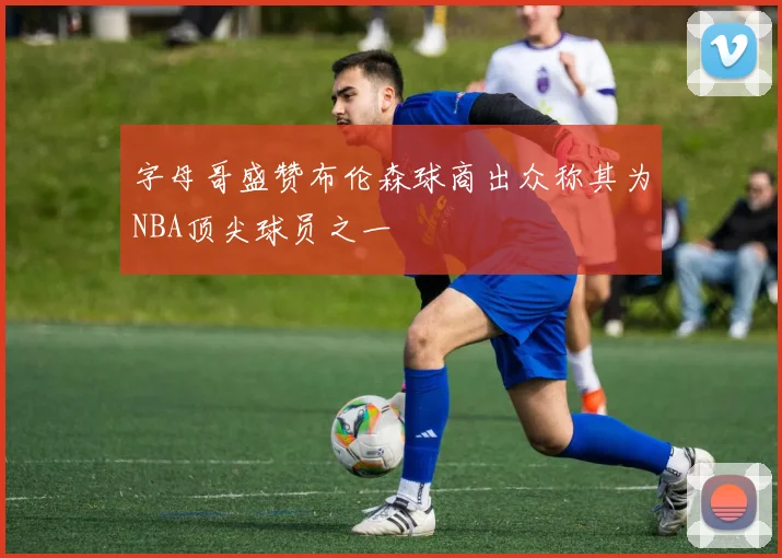 字母哥盛赞布伦森球商出众称其为NBA顶尖球员之一