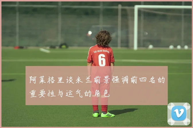 阿莱格里谈米兰前景强调前四名的重要性与运气的角色