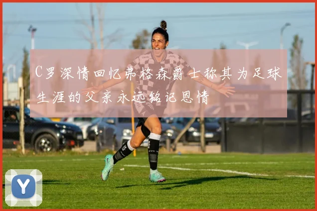 C罗深情回忆弗格森爵士称其为足球生涯的父亲永远铭记恩情