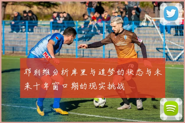 邓利维分析库里与追梦的状态与未来十年窗口期的现实挑战
