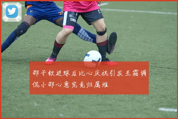 邵子钦进球后比心庆祝引发王霜调侃小邵心意究竟归属谁