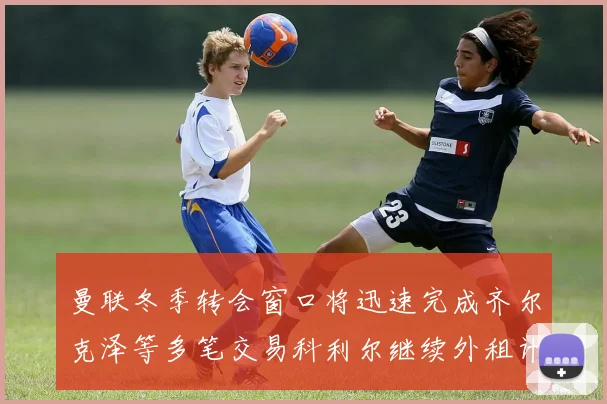 曼联冬季转会窗口将迅速完成齐尔克泽等多笔交易科利尔继续外租计划
