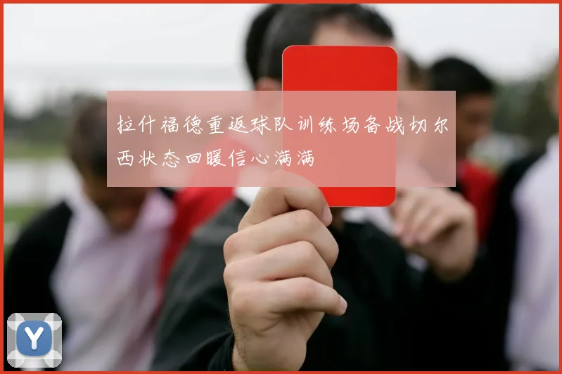 拉什福德重返球队训练场备战切尔西状态回暖信心满满