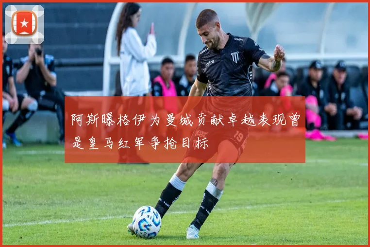 阿斯曝格伊为曼城贡献卓越表现曾是皇马红军争抢目标