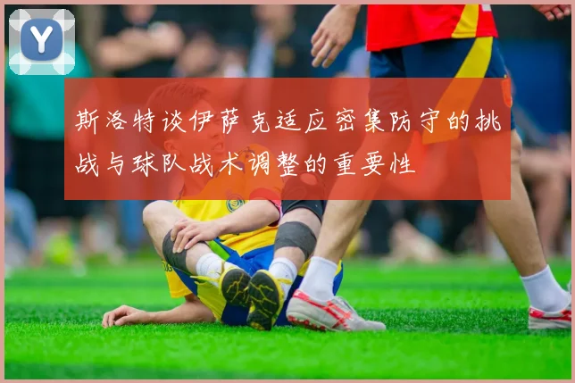 斯洛特谈伊萨克适应密集防守的挑战与球队战术调整的重要性