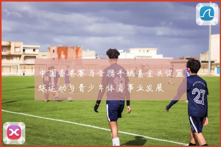 中国香港赛马会携手姚基金共促篮球运动与青少年体育事业发展