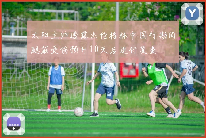 太阳主帅透露杰伦格林中国行期间腿筋受伤预计10天后进行复查
