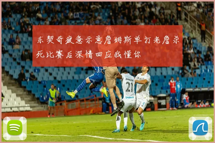 东契奇疲惫示意詹姆斯单打老詹杀死比赛后深情回应我懂你