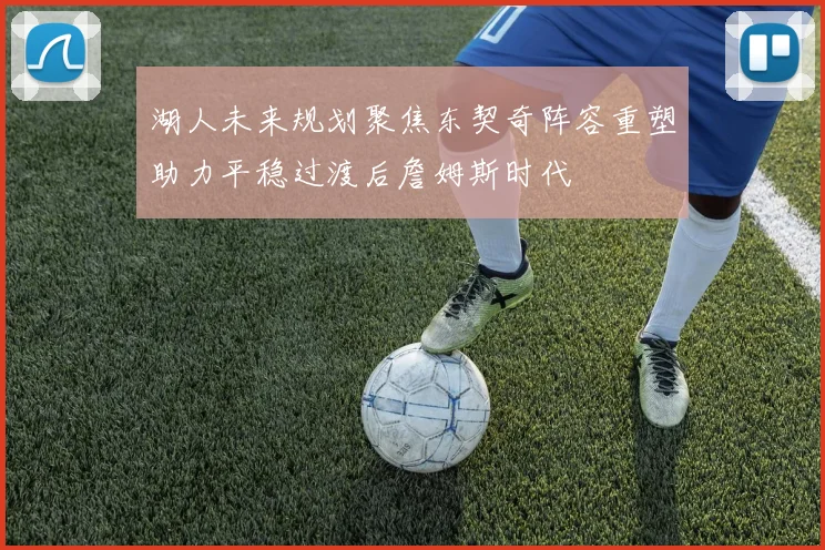 湖人未来规划聚焦东契奇阵容重塑助力平稳过渡后詹姆斯时代