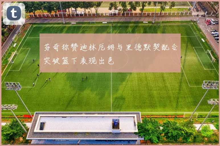 芬奇称赞迪林厄姆与里德默契配合突破篮下表现出色