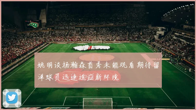 姚明谈杨瀚森首秀未能观看期待留洋球员迅速适应新环境