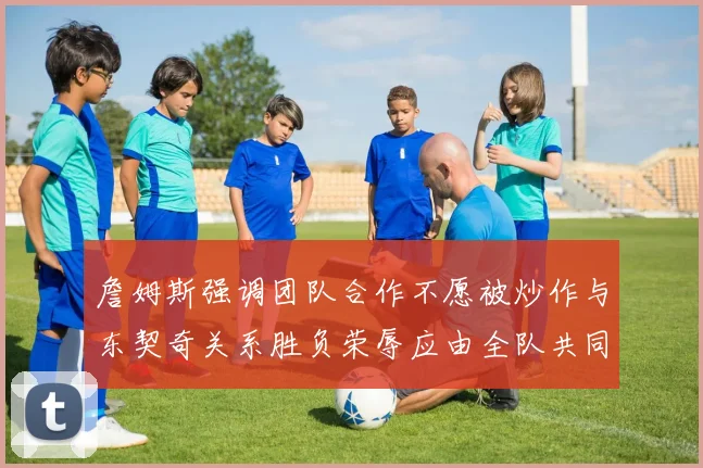 詹姆斯强调团队合作不愿被炒作与东契奇关系胜负荣辱应由全队共同承担