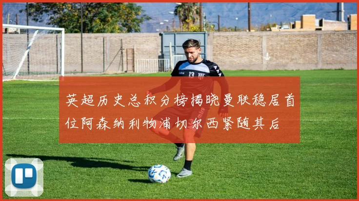 英超历史总积分榜揭晓曼联稳居首位阿森纳利物浦切尔西紧随其后