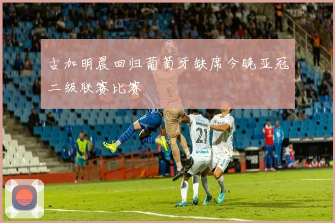 古加明晨回归葡萄牙缺席今晚亚冠二级联赛比赛