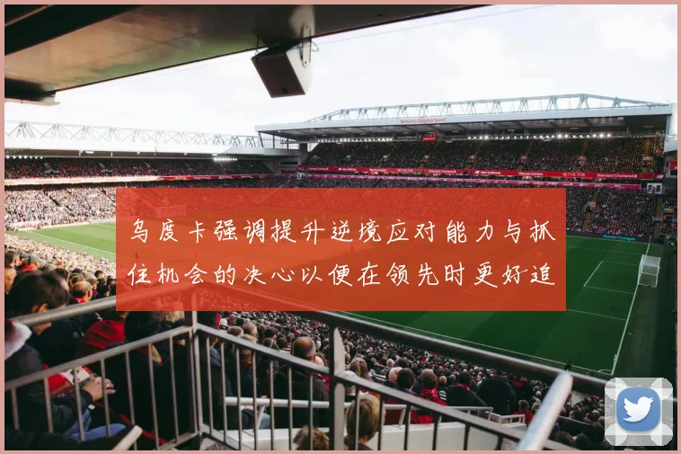 乌度卡强调提升逆境应对能力与抓住机会的决心以便在领先时更好追击对手