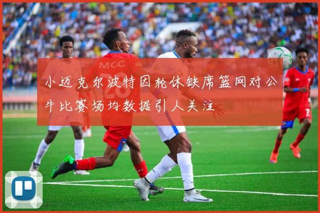 小迈克尔波特因轮休缺席篮网对公牛比赛场均数据引人关注