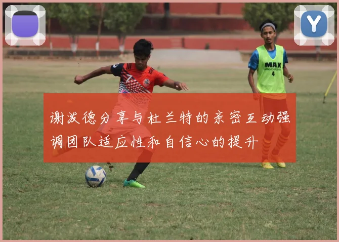 谢泼德分享与杜兰特的亲密互动强调团队适应性和自信心的提升