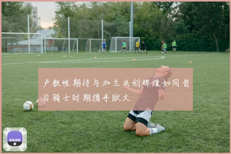 卢教练期待与加兰共创辉煌如同昔日骑士时期携手欧文