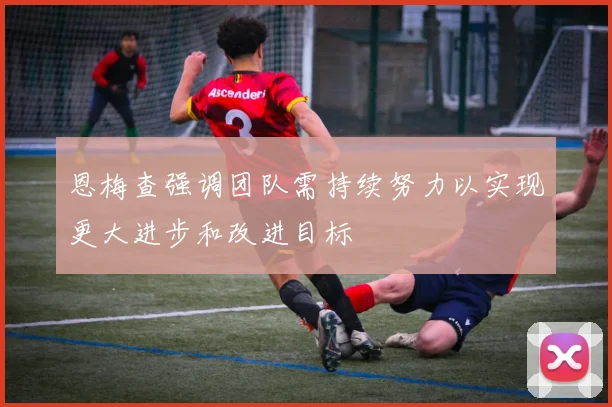 恩梅查强调团队需持续努力以实现更大进步和改进目标