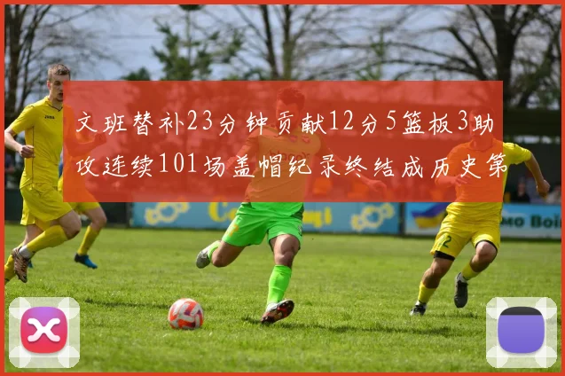 文班替补23分钟贡献12分5篮板3助攻连续101场盖帽纪录终结成历史第3